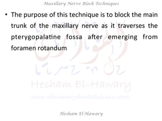 Hesham El-Hawary
Maxillary Nerve Block Techniques
•  The	
  purpose	
  of	
  this	
  technique	
  is	
  to	
  block	
  the	
  main	
  
trunk	
   of	
   the	
   maxillary	
   nerve	
   as	
   it	
   traverses	
   the	
  
pterygopalaNne	
   fossa	
   aVer	
   emerging	
   from	
  
foramen	
  rotandum	
  
 