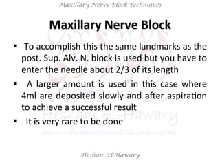 Hesham El-Hawary
Maxillary Nerve Block Techniques
Maxillary	
  Nerve	
  Block	
  
§  	
  To	
  accomplish	
  this	
  the	
  same	
  landmarks	
  as	
  the	
  
post.	
  Sup.	
  Alv.	
  N.	
  block	
  is	
  used	
  but	
  you	
  have	
  to	
  
enter	
  the	
  needle	
  about	
  2/3	
  of	
  its	
  length	
  
§  	
   A	
   larger	
   amount	
   is	
   used	
   in	
   this	
   case	
   where	
  
4ml	
  are	
  deposited	
  slowly	
  and	
  aVer	
  aspiraNon	
  
to	
  achieve	
  a	
  successful	
  result	
  
§  	
  	
  It	
  is	
  very	
  rare	
  to	
  be	
  done	
  
 