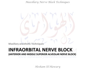 Hesham El-Hawary
Maxillary Nerve Block Techniques
INFRAORBITAL	
  NERVE	
  BLOCK	
  
(ANTERIOR	
  AND	
  MIDDLE	
  SUPERIOR	
  ALVEOLAR	
  NERVE	
  BLOCK)	
  
Maxillary	
  anesthe/c	
  Techniques	
  
 