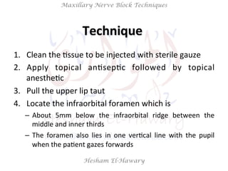 Hesham El-Hawary
Maxillary Nerve Block Techniques
1.  Clean	
  the	
  Nssue	
  to	
  be	
  injected	
  with	
  sterile	
  gauze	
  
2.  Apply	
   topical	
   anNsepNc	
   followed	
   by	
   topical	
  
anestheNc	
  
3.  Pull	
  the	
  upper	
  lip	
  taut	
  
4.  Locate	
  the	
  infraorbital	
  foramen	
  which	
  is	
  	
  
–  About	
   5mm	
   below	
   the	
   infraorbital	
   ridge	
   between	
   the	
  
middle	
  and	
  inner	
  thirds	
  	
  
–  The	
   foramen	
   also	
   lies	
   in	
   one	
   verNcal	
   line	
   with	
   the	
   pupil	
  
when	
  the	
  paNent	
  gazes	
  forwards	
  
Technique	
  	
  
 