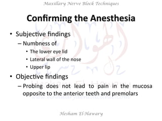 Hesham El-Hawary
Maxillary Nerve Block Techniques
Conﬁrming	
  the	
  Anesthesia	
  
•  SubjecNve	
  ﬁndings	
  
– Numbness	
  of	
  	
  
•  The	
  lower	
  eye	
  lid	
  
•  Lateral	
  wall	
  of	
  the	
  nose	
  
•  Upper	
  lip	
  
•  ObjecNve	
  ﬁndings	
  	
  
– Probing	
   does	
   not	
   lead	
   to	
   pain	
   in	
   the	
   mucosa	
  
opposite	
  to	
  the	
  anterior	
  teeth	
  and	
  premolars	
  
 