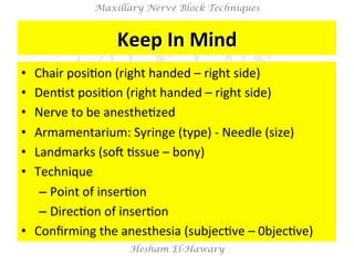 Hesham El-Hawary
Maxillary Nerve Block Techniques
Keep	
  In	
  Mind	
  
•  Chair	
  posiNon	
  (right	
  handed	
  –	
  right	
  side)	
  
•  DenNst	
  posiNon	
  (right	
  handed	
  –	
  right	
  side)	
  
•  Nerve	
  to	
  be	
  anestheNzed	
  
•  Armamentarium:	
  Syringe	
  (type)	
  -­‐	
  Needle	
  (size)	
  
•  Landmarks	
  (soV	
  Nssue	
  –	
  bony)	
  
•  Technique	
  	
  
– Point	
  of	
  inserNon	
  
– DirecNon	
  of	
  inserNon	
  
•  Conﬁrming	
  the	
  anesthesia	
  (subjecNve	
  –	
  0bjecNve)	
  
 