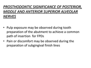 PROSTHODONTIC SIGNIFICANCE OF POSTERIOR,
MIDDLE AND ANTERIOR SUPERIOR ALVEOLAR
NERVES
• Pulp exposure may be observed during tooth
preparation of the abutment to achieve a common
path of insertion for FPDs
• Pain or discomfort may be observed during the
preparation of subgingival finish lines
 