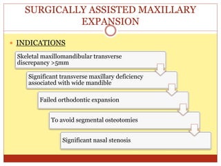 SURGICALLY ASSISTED MAXILLARY
EXPANSION
 INDICATIONS
Skeletal maxillomandibular transverse
discrepancy >5mm
Significant transverse maxillary deficiency
associated with wide mandible
Failed orthodontic expansion
To avoid segmental osteotomies
Significant nasal stenosis
 