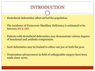 INTRODUCTION
 Dentofacial deformities affect 20%of the population.
 The incidence of Transverse Maxillary Deficiency is estimated to be
between 8% & 18%
 Patients with dentofacial deformities may demonstrate various degrees
of functional and aesthetic compromise.
 Such deformities may be limited to either one jaw or both the jaws.
 Tremendous advancement in field of orthognathic surgery have been
made since 1970s.
 