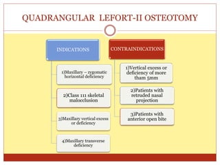 QUADRANGULAR LEFORT-II OSTEOTOMY
INDICATIONS
1)Maxillary – zygomatic
horizontal deficiency
2)Class 111 skeletal
malocclusion
3)Maxillary vertical excess
or deficiency
4)Maxillary transverse
deficiency
CONTRAINDICATIONS
1)Vertical excess or
deficiency of more
tham 5mm
2)Patients with
retruded nasal
projection
3)Patients with
anterior open bite
 