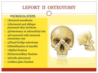 LEFORT II OSTEOTOMY
 1)General anesthesia
 2)Intraoral and oblique
paranasal skin incisions
 3)Osteotomy in infraorbital rim
 4)Connected with intraoral
osteotomy cuts
 5)Nasal bridge osteotomy
 6)Mobilisation of maxilla
 7)Splint fixation
 8)Intermaxillary fixation
 9)Grafts placement
 10)Mini plate fixation
SURGICAL STEPS:
 