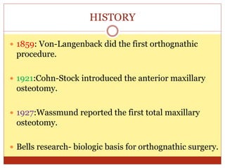 HISTORY
 1859: Von-Langenback did the first orthognathic
procedure.
 1921:Cohn-Stock introduced the anterior maxillary
osteotomy.
 1927:Wassmund reported the first total maxillary
osteotomy.
 Bells research- biologic basis for orthognathic surgery.
 
