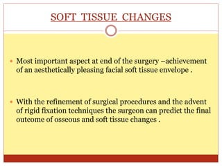 SOFT TISSUE CHANGES
 Most important aspect at end of the surgery –achievement
of an aesthetically pleasing facial soft tissue envelope .
 With the refinement of surgical procedures and the advent
of rigid fixation techniques the surgeon can predict the final
outcome of osseous and soft tissue changes .
 