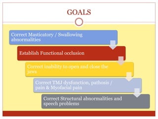 GOALS
Correct Masticatory / Swallowing
abnormalities
Establish Functional occlusion
Correct inability to open and close the
jaws
Correct TMJ dysfunction, pathosis /
pain & Myofacial pain
Correct Structural abnormalities and
speech problems
 