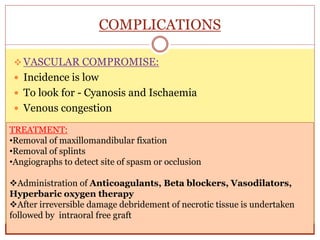 COMPLICATIONS
 VASCULAR COMPROMISE:
 Incidence is low
 To look for - Cyanosis and Ischaemia
 Venous congestion
TREATMENT:
•Removal of maxillomandibular fixation
•Removal of splints
•Angiographs to detect site of spasm or occlusion
Administration of Anticoagulants, Beta blockers, Vasodilators,
Hyperbaric oxygen therapy
After irreversible damage debridement of necrotic tissue is undertaken
followed by intraoral free graft
 