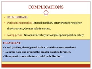 COMPLICATIONS
 HAEMORRHAGE:
 During intraop period-Internal maxillary artery,Posterior superior
alveolar artery, Greater palatine artery.
 Postop period- Nasopalatineartery,nasoseptal,sphenopalatine artery.
TREATMENT-
Nasal packing, decongested with a LA with a vasoconstrictor.
LA in the nose and around the greater palatine foramen.
Therapeutic transcatheter arterial embolization .
 