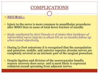 COMPLICATIONS
 NEURAL:-
 Injury to the nerve is more common in mandibular procedures
after BSSO than in cases of total down fracture of maxilla
 Study conducted by Kari Panula et al states that incidence of
infraorbital nerve injuries is about 6% on 12 months follow up
when tested objectively.
 During Le Fort osteotomy it is recognized that the nasopalatine
and posterior, middle, and anterior superior alveolar nerves are
completely severed as an intrinsic part of the surgical procedure.
 Despite ligation and division of the neurovascular bundle,
sensory recovery does occur and is most likely to represent
collateral axonal sprouting from adjacent nerves.
 