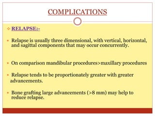 COMPLICATIONS
 RELAPSE:-
 Relapse is usually three dimensional, with vertical, horizontal,
and sagittal components that may occur concurrently.
 On comparison mandibular procedures>maxillary procedures
 Relapse tends to be proportionately greater with greater
advancements.
 Bone grafting large advancements (>8 mm) may help to
reduce relapse.
 