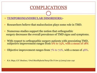 COMPLICATIONS
 TEMPOROMANDIBULAR DISORDERS:-
 Researchers believe that malocclusion plays some role in TMD.
 Numerous studies support the notion that orthognathic
surgery decreases the overall prevalence of TMD signs and symptoms.
 With respect to orthognathic surgery patients with preexisting TMD,
subjective improvement ranges from 0% to 75%, with a mean of 18%
 Objective improvement ranges from 7% to 72%, with a mean of 48%.
 R.A. Bays, G.F. Bouloux / Oral Maxillofacial Surg Clin N Am 15 (2003) 229–242
 