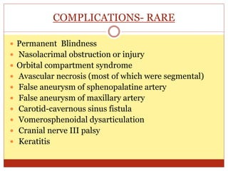 COMPLICATIONS- RARE
 Permanent Blindness
 Nasolacrimal obstruction or injury
 Orbital compartment syndrome
 Avascular necrosis (most of which were segmental)
 False aneurysm of sphenopalatine artery
 False aneurysm of maxillary artery
 Carotid-cavernous sinus fistula
 Vomerosphenoidal dysarticulation
 Cranial nerve III palsy
 Keratitis
 