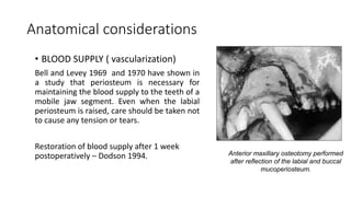 Anatomical considerations
• BLOOD SUPPLY ( vascularization)
Bell and Levey 1969 and 1970 have shown in
a study that periosteum is necessary for
maintaining the blood supply to the teeth of a
mobile jaw segment. Even when the labial
periosteum is raised, care should be taken not
to cause any tension or tears.
Restoration of blood supply after 1 week
postoperatively – Dodson 1994. Anterior maxillary osteotomy performed
after reflection of the labial and buccal
mucoperiosteum.
 