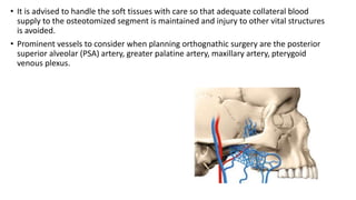 • It is advised to handle the soft tissues with care so that adequate collateral blood
supply to the osteotomized segment is maintained and injury to other vital structures
is avoided.
• Prominent vessels to consider when planning orthognathic surgery are the posterior
superior alveolar (PSA) artery, greater palatine artery, maxillary artery, pterygoid
venous plexus.
 