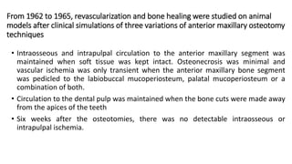 From 1962 to 1965, revascularization and bone healing were studied on animal
models after clinical simulations of three variations of anterior maxillary osteotomy
techniques
• Intraosseous and intrapulpal circulation to the anterior maxillary segment was
maintained when soft tissue was kept intact. Osteonecrosis was minimal and
vascular ischemia was only transient when the anterior maxillary bone segment
was pedicled to the labiobuccal mucoperiosteum, palatal mucoperiosteum or a
combination of both.
• Circulation to the dental pulp was maintained when the bone cuts were made away
from the apices of the teeth
• Six weeks after the osteotomies, there was no detectable intraosseous or
intrapulpal ischemia.
 