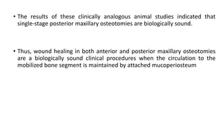 • The results of these clinically analogous animal studies indicated that
single-stage posterior maxillary osteotomies are biologically sound.
• Thus, wound healing in both anterior and posterior maxillary osteotomies
are a biologically sound clinical procedures when the circulation to the
mobilized bone segment is maintained by attached mucoperiosteum
 