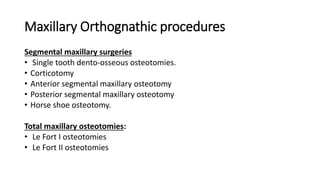 Maxillary Orthognathic procedures
Segmental maxillary surgeries
• Single tooth dento-osseous osteotomies.
• Corticotomy
• Anterior segmental maxillary osteotomy
• Posterior segmental maxillary osteotomy
• Horse shoe osteotomy.
Total maxillary osteotomies:
• Le Fort I osteotomies
• Le Fort II osteotomies
 