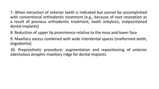 7. When retraction of anterior teeth is indicated but cannot be accomplished
with conventional orthodontic treatment (e.g., because of root resorption as
a result of previous orthodontic treatment, tooth ankylosis, malpositioned
dental implants)
8. Reduction of upper lip prominence relative to the nose and lower face
9. Maxillary excess combined with wide interdental spaces (malformed teeth,
oligodontia)
10. Preprosthetic procedure: augmentation and repositioning of anterior
edentulous atrophic maxillary ridge for dental implants
 