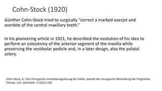 Cohn-Stock (1920)
Günther Cohn-Stock tried to surgically “correct a marked overjet and
overbite of the central maxillary teeth.”
In his pioneering article in 1921, he described the evolution of his idea to
perform an osteotomy of the anterior segment of the maxilla while
preserving the vestibular pedicle and, in a later design, also the palatal
artery.
Cohn-Stock, G.: Die chirurgische Immediatregulierung der Kiefer, speziell die chirurgische Behandlung der Prognathie.
Viertelj. schr. Zahnheilk. 3 (1921) 320
 