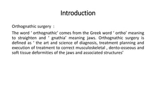 Introduction
Orthognathic surgery :
The word ‘ orthognathic’ comes from the Greek word ‘ ortho’ meaning
to straighten and ‘ gnathia’ meaning jaws. Orthognathic surgery is
defined as ‘ the art and science of diagnosis, treatment planning and
execution of treatment to correct musculoskeletal , dento-osseous and
soft tissue deformities of the jaws and associated structures’
 