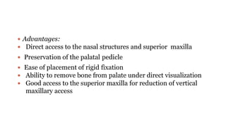  Advantages:
 Direct access to the nasal structures and superior maxilla
 Preservation of the palatal pedicle
 Ease of placement of rigid fixation
 Ability to remove bone from palate under direct visualization
 Good access to the superior maxilla for reduction of vertical
maxillary access
 