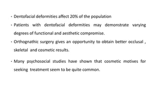 • Dentofacial deformities affect 20% of the population
• Patients with dentofacial deformities may demonstrate varying
degrees of functional and aesthetic compromise.
• Orthognathic surgery gives an opportunity to obtain better occlusal ,
skeletal and cosmetic results.
• Many psychosocial studies have shown that cosmetic motives for
seeking treatment seem to be quite common.
 