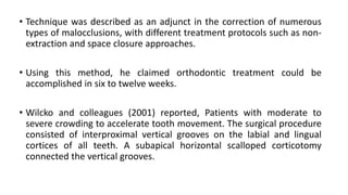 • Technique was described as an adjunct in the correction of numerous
types of malocclusions, with different treatment protocols such as non-
extraction and space closure approaches.
• Using this method, he claimed orthodontic treatment could be
accomplished in six to twelve weeks.
• Wilcko and colleagues (2001) reported, Patients with moderate to
severe crowding to accelerate tooth movement. The surgical procedure
consisted of interproximal vertical grooves on the labial and lingual
cortices of all teeth. A subapical horizontal scalloped corticotomy
connected the vertical grooves.
 
