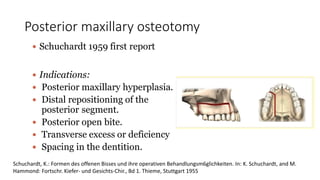 Posterior maxillary osteotomy
 Schuchardt 1959 first report
 Indications:
 Posterior maxillary hyperplasia.
 Distal repositioning of the
posterior segment.
 Posterior open bite.
 Transverse excess or deficiency
 Spacing in the dentition.
Schuchardt, K.: Formen des offenen Bisses und ihre operativen Behandlungsm6glichkeiten. In: K. Schuchardt, and M.
Hammond: Fortschr. Kiefer- und Gesichts-Chir., Bd 1. Thieme, Stuttgart 1955
 