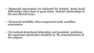  Segmental osteotomies are indicated for isolated dento facial
deformities when there is good dento skeletal relationships in
the non affected areas.
 Decreased morbidity when compared to total maxillary
osteotomies.
 For isolated dentofacial deformities and prosthetic problems,
the segmental osteotomies should be in the armamentarium of
the surgeon
 
