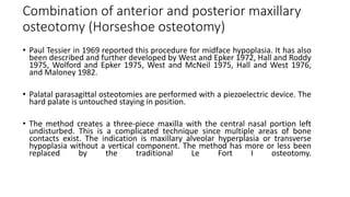 Combination of anterior and posterior maxillary
osteotomy (Horseshoe osteotomy)
• Paul Tessier in 1969 reported this procedure for midface hypoplasia. It has also
been described and further developed by West and Epker 1972, Hall and Roddy
1975, Wolford and Epker 1975, West and McNeil 1975, Hall and West 1976,
and Maloney 1982.
• Palatal parasagittal osteotomies are performed with a piezoelectric device. The
hard palate is untouched staying in position.
• The method creates a three‐piece maxilla with the central nasal portion left
undisturbed. This is a complicated technique since multiple areas of bone
contacts exist. The indication is maxillary alveolar hyperplasia or transverse
hypoplasia without a vertical component. The method has more or less been
replaced by the traditional Le Fort I osteotomy.
 
