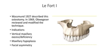 Le Fort I
• Wassmund 1927 described this
osteotomy. In 1969, Obwegeser
reviewed and modified the
technique.
• Indications
• Vertical maxillary
excess/deficiency
• Maxillary hypoplasia
• Facial asymmetry
 