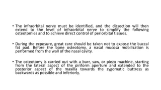 • The infraorbital nerve must be identified, and the dissection will then
extend to the level of infraorbital nerve to simplify the following
osteotomies and to achieve direct control of periorbital tissues.
• During the exposure, great care should be taken not to expose the buccal
fat pad. Before the bone osteotomy, a nasal mucosa mobilization is
performed from the wall of the nasal cavity.
• The osteotomy is carried out with a burr, saw, or piezo machine, starting
from the lateral aspect of the piriform aperture and extended to the
posterior aspect of the maxilla towards the zygomatic buttress as
backwards as possible and inferiorly.
 