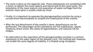 • The same is done on the opposite side. These osteotomies are completed with
a chisel, to detach the nasal septum and lateral wall of the nasal cavity. The
osteotomy of the nasal septum and separation of septal cartilage from the
anterior nasal spine is usually made by chisel.
• Finally, it is important to separate the pterygomaxillary junction by using a
curved chisel lateromedially to simplify the mobilization of the maxilla.
• After the last detachment of the maxilla is done, downfracture can be
performed. The advantages of this osteotomy are full mobilization, speed,
simplicity, direct vision, the safety of segmentation, and reduced risk for
relapse.
• An alternative to the separation of the pterygomaxillary junction is a vertical
osteotomy in the tuber region of the alveolar crest. This method will, however,
not enable the same degree of mobility. It is fixated using miniplates.
 