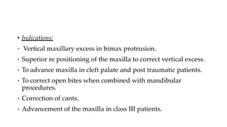 • Indications:
• Vertical maxillary excess in bimax protrusion.
• Superior re positioning of the maxilla to correct vertical excess.
• To advance maxilla in cleft palate and post traumatic patients.
• To correct open bites when combined with mandibular
procedures.
• Correction of cants.
• Advancement of the maxilla in class III patients.
 
