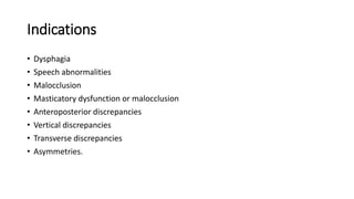 Indications
• Dysphagia
• Speech abnormalities
• Malocclusion
• Masticatory dysfunction or malocclusion
• Anteroposterior discrepancies
• Vertical discrepancies
• Transverse discrepancies
• Asymmetries.
 