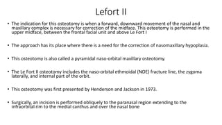 Lefort II
• The indication for this osteotomy is when a forward, downward movement of the nasal and
maxillary complex is necessary for correction of the midface. This osteotomy is performed in the
upper midface, between the frontal facial unit and above Le Fort I
• The approach has its place where there is a need for the correction of nasomaxillary hypoplasia.
• This osteotomy is also called a pyramidal naso‐orbital maxillary osteotomy.
• The Le Fort II osteotomy includes the naso‐orbital ethmoidal (NOE) fracture line, the zygoma
laterally, and internal part of the orbit.
• This osteotomy was first presented by Henderson and Jackson in 1973.
• Surgically, an incision is performed obliquely to the paranasal region extending to the
infraorbital rim to the medial canthus and over the nasal bone
 