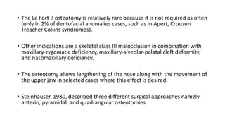 • The Le Fort II osteotomy is relatively rare because it is not required as often
(only in 2% of dentofacial anomalies cases, such as in Apert, Crouzon
Treacher Collins syndromes).
• Other indications are a skeletal class III malocclusion in combination with
maxillary‐zygomatic deficiency, maxillary‐alveolar‐palatal cleft deformity,
and nasomaxillary deficiency.
• The osteotomy allows lengthening of the nose along with the movement of
the upper jaw in selected cases where this effect is desired.
• Steinhauser, 1980, described three different surgical approaches namely
anterio, pyramidal, and quadrangular osteotomies
 