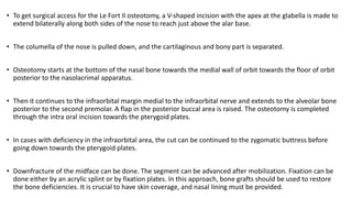 • To get surgical access for the Le Fort II osteotomy, a V‐shaped incision with the apex at the glabella is made to
extend bilaterally along both sides of the nose to reach just above the alar base.
• The columella of the nose is pulled down, and the cartilaginous and bony part is separated.
• Osteotomy starts at the bottom of the nasal bone towards the medial wall of orbit towards the floor of orbit
posterior to the nasolacrimal apparatus.
• Then it continues to the infraorbital margin medial to the infraorbital nerve and extends to the alveolar bone
posterior to the second premolar. A flap in the posterior buccal area is raised. The osteotomy is completed
through the intra oral incision towards the pterygoid plates.
• In cases with deficiency in the infraorbital area, the cut can be continued to the zygomatic buttress before
going down towards the pterygoid plates.
• Downfracture of the midface can be done. The segment can be advanced after mobilization. Fixation can be
done either by an acrylic splint or by fixation plates. In this approach, bone grafts should be used to restore
the bone deficiencies. It is crucial to have skin coverage, and nasal lining must be provided.
 