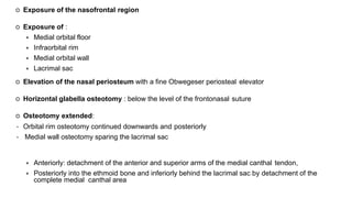  Exposure of the nasofrontal region
 Exposure of :
 Medial orbital floor
 Infraorbital rim
 Medial orbital wall
 Lacrimal sac
 Elevation of the nasal periosteum with a fine Obwegeser periosteal elevator
 Horizontal glabella osteotomy : below the level of the frontonasal suture
 Osteotomy extended:
• Orbital rim osteotomy continued downwards and posteriorly
• Medial wall osteotomy sparing the lacrimal sac
 Anteriorly: detachment of the anterior and superior arms of the medial canthal tendon,
 Posteriorly into the ethmoid bone and inferiorly behind the lacrimal sac by detachment of the
complete medial canthal area
 