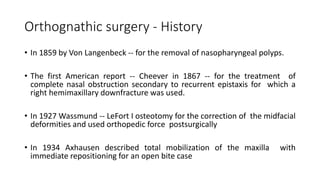 Orthognathic surgery - History
• In 1859 by Von Langenbeck -- for the removal of nasopharyngeal polyps.
• The first American report -- Cheever in 1867 -- for the treatment of
complete nasal obstruction secondary to recurrent epistaxis for which a
right hemimaxillary downfracture was used.
• In 1927 Wassmund -- LeFort I osteotomy for the correction of the midfacial
deformities and used orthopedic force postsurgically
• In 1934 Axhausen described total mobilization of the maxilla with
immediate repositioning for an open bite case
 