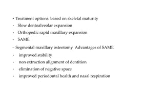 • Treatment options: based on skeletal maturity
• Slow dentoalveolar expansion
• Orthopedic rapid maxillary expansion
• SAME
• Segmental maxillary osteotomy Advantages of SAME
• improved stability
• non extraction alignment of dentition
• elimination of negative space
• improved periodontal health and nasal respiration
 