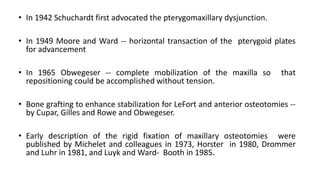 • In 1942 Schuchardt first advocated the pterygomaxillary dysjunction.
• In 1949 Moore and Ward -- horizontal transaction of the pterygoid plates
for advancement
• In 1965 Obwegeser -- complete mobilization of the maxilla so that
repositioning could be accomplished without tension.
• Bone grafting to enhance stabilization for LeFort and anterior osteotomies --
by Cupar, Gilles and Rowe and Obwegeser.
• Early description of the rigid fixation of maxillary osteotomies were
published by Michelet and colleagues in 1973, Horster in 1980, Drommer
and Luhr in 1981, and Luyk and Ward- Booth in 1985.
 