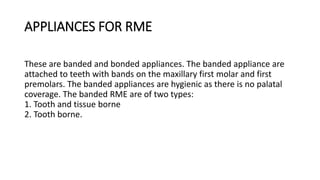 APPLIANCES FOR RME
These are banded and bonded appliances. The banded appliance are
attached to teeth with bands on the maxillary first molar and first
premolars. The banded appliances are hygienic as there is no palatal
coverage. The banded RME are of two types:
1. Tooth and tissue borne
2. Tooth borne.
 