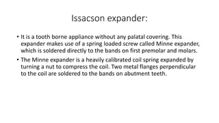 Issacson expander:
• It is a tooth borne appliance without any palatal covering. This
expander makes use of a spring loaded screw called Minne expander,
which is soldered directly to the bands on first premolar and molars.
• The Minne expander is a heavily calibrated coil spring expanded by
turning a nut to compress the coil. Two metal flanges perpendicular
to the coil are soldered to the bands on abutment teeth.
 