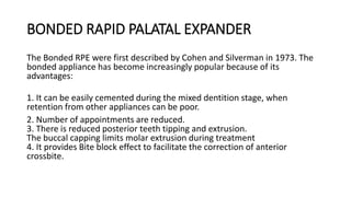 BONDED RAPID PALATAL EXPANDER
The Bonded RPE were first described by Cohen and Silverman in 1973. The
bonded appliance has become increasingly popular because of its
advantages:
1. It can be easily cemented during the mixed dentition stage, when
retention from other appliances can be poor.
2. Number of appointments are reduced.
3. There is reduced posterior teeth tipping and extrusion.
The buccal capping limits molar extrusion during treatment
4. It provides Bite block effect to facilitate the correction of anterior
crossbite.
 