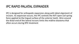 IPC RAPID PALATAL EXPANDER
IPC is designed for orthopedic expansion along with labial alignment of
incisors. As expansion occurs, the IPC controls the NiTi open coil spring
force applied to the lingual surface of the anterior teeth. Wire around
the distal end of the lateral incisors limits the midline diastema that
often occurs during RPE treatment
 